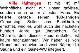 Villa Hultängen ist mit 145 m² Wohnfläche nicht nur unser größtes, sondern auch unser ältestes Haus. Es feierte gerade seinen 100-jährigen Geburtstag. Solide aus Blockbalken errichtet, wird es wohl auch die nächsten hundert Jahre gut überstehen. Der Charme, den dieses Haus entfaltet, ist kaum nachzuahmen. Wir haben es von Grund auf renoviert und zwei Bäder, die Sauna und ein Gäste-WC integriert.